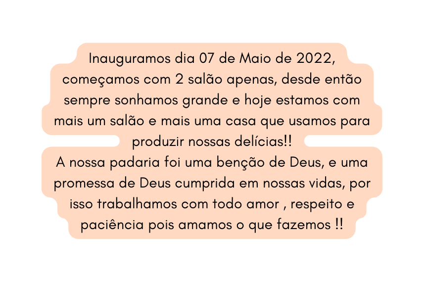 Inauguramos dia 07 de Maio de 2022 começamos com 2 salão apenas desde então sempre sonhamos grande e hoje estamos com mais um salão e mais uma casa que usamos para produzir nossas delícias A nossa padaria foi uma benção de Deus e uma promessa de Deus cumprida em nossas vidas por isso trabalhamos com todo amor respeito e paciência pois amamos o que fazemos